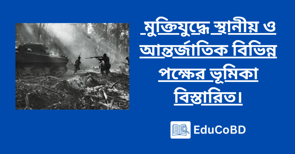 মুক্তিযুদ্ধে স্থানীয় ও আন্তর্জাতিক বিভিন্ন পক্ষের ভূমিকা বিস্তারিত।